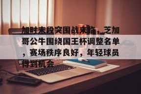 亚博体育app官网-加时末段突围战来临，芝加哥公牛围绕国王杯调整名单，赛场秩序良好，年轻球员得到机会